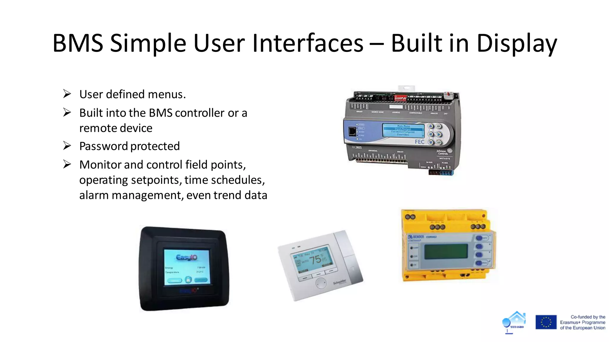  User defined menus.
 Built into the BMS controller or a
remote device
 Passwordprotected
 Monitor and control field points,
operating setpoints, time schedules,
alarm management, even trend data
BMS Simple User Interfaces – Built in Display
 