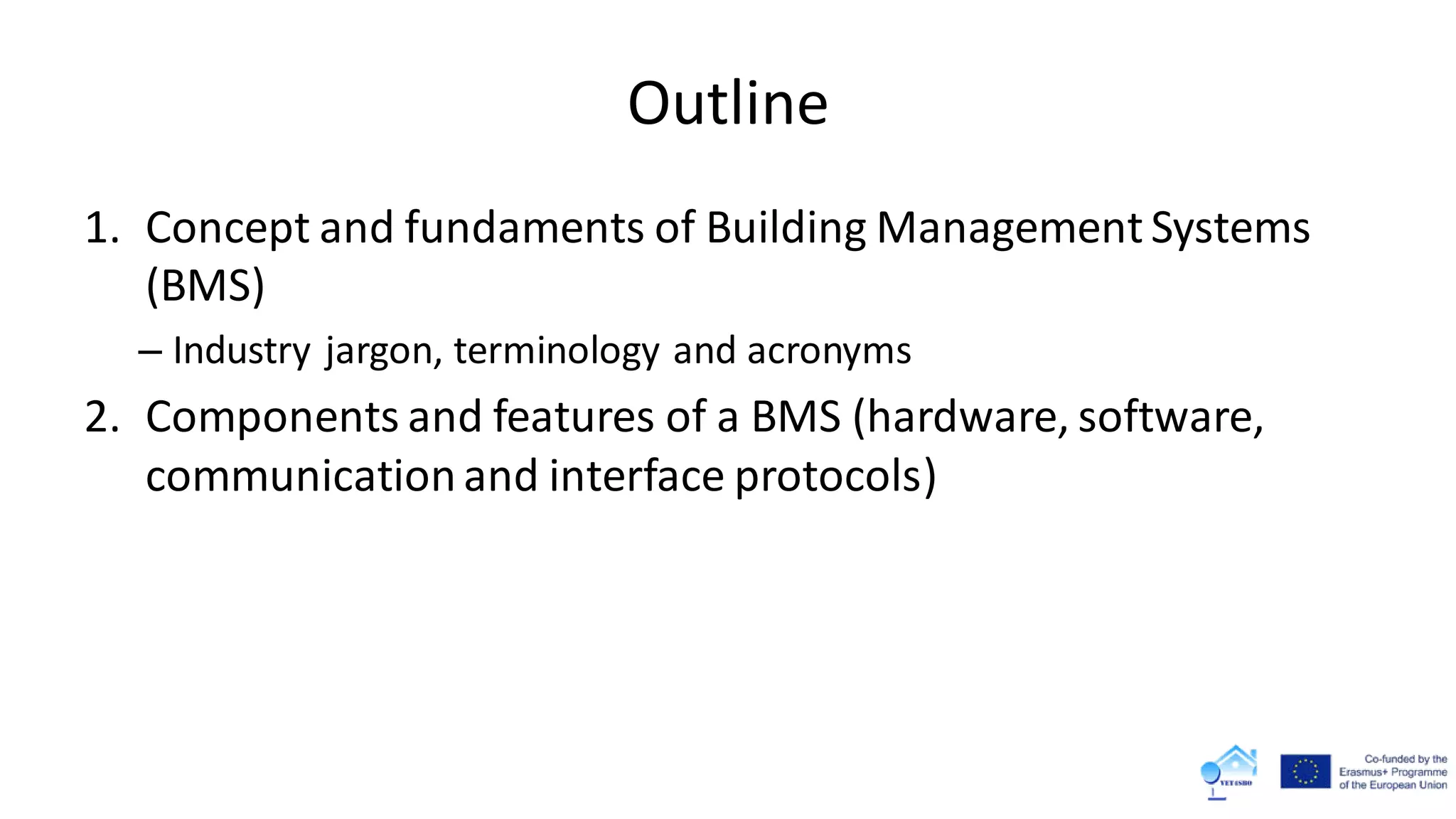 Outline
1. Concept and fundaments of Building Management Systems
(BMS)
– Industry jargon, terminology and acronyms
2. Components and features of a BMS (hardware, software,
communicationand interface protocols)
 