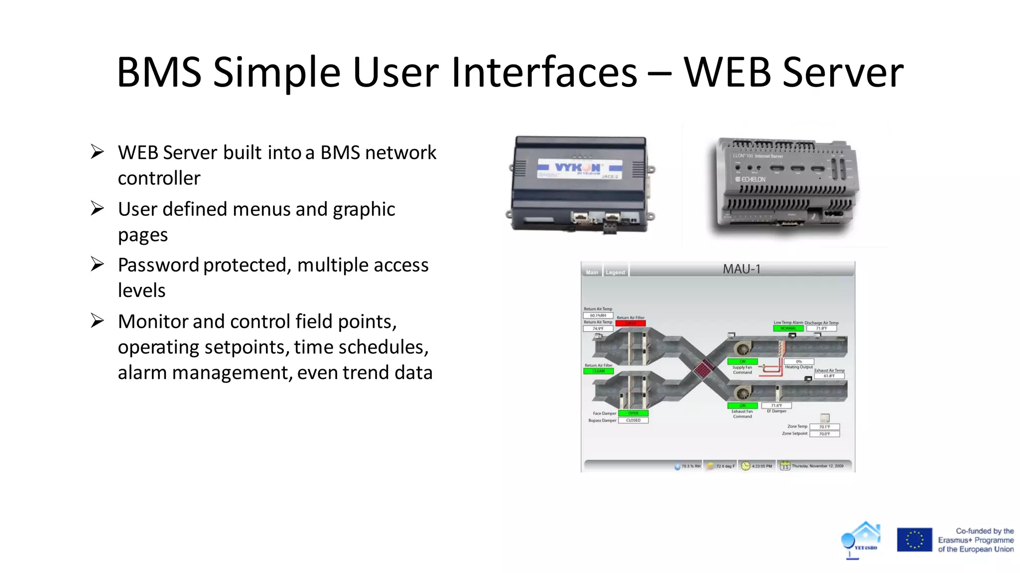  WEB Server built intoa BMS network
controller
 User defined menus and graphic
pages
 Passwordprotected, multiple access
levels
 Monitor and control field points,
operating setpoints, time schedules,
alarm management, even trend data
BMS Simple User Interfaces – WEB Server
 