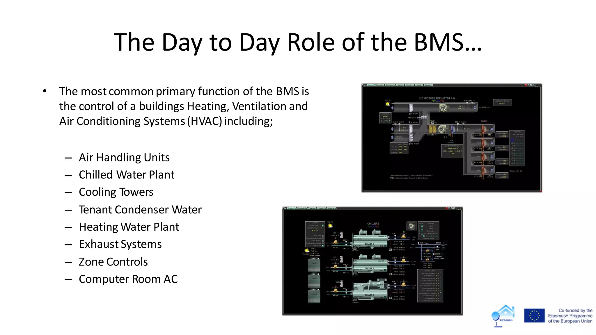• The mostcommonprimary function of the BMS is
the control of a buildings Heating, Ventilation and
Air Conditioning Systems(HVAC)including;
– Air Handling Units
– Chilled Water Plant
– Cooling Towers
– Tenant Condenser Water
– Heating Water Plant
– ExhaustSystems
– Zone Controls
– Computer Room AC
The Day to Day Role of the BMS…
 