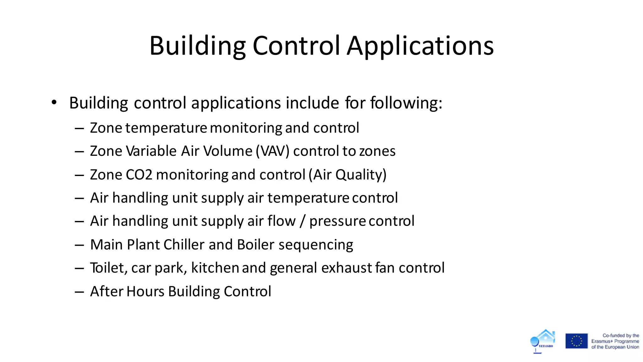 • Building control applications include for following:
– Zone temperaturemonitoring and control
– Zone Variable Air Volume (VAV) control to zones
– Zone CO2 monitoring and control(Air Quality)
– Air handling unit supply air temperaturecontrol
– Air handling unit supply air flow / pressurecontrol
– Main Plant Chiller and Boiler sequencing
– Toilet, car park, kitchenand general exhaust fan control
– After Hours Building Control
Building Control Applications
 