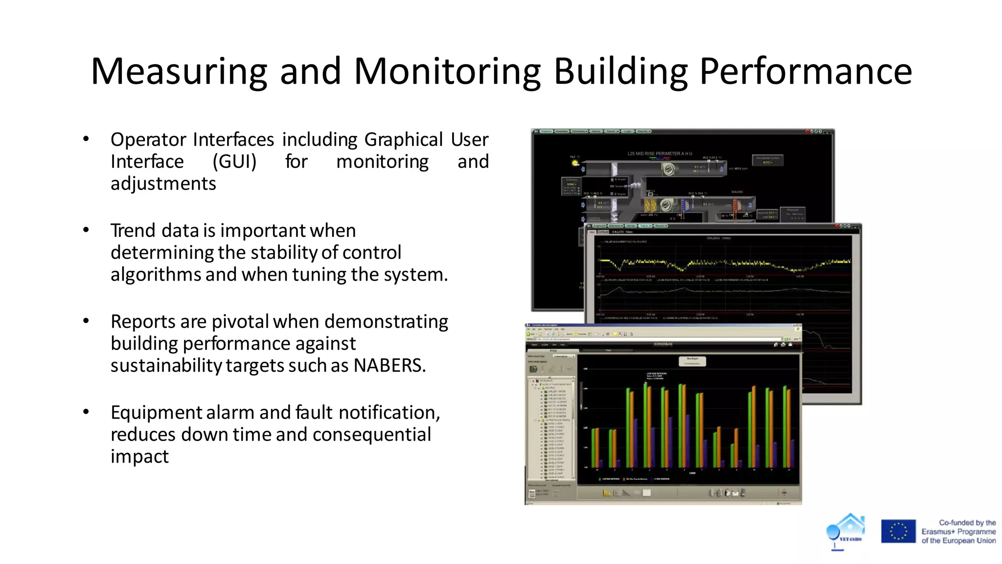 • Operator Interfaces including Graphical User
Interface (GUI) for monitoring and
adjustments
• Trend data is importantwhen
determining the stabilityof control
algorithms and when tuning the system.
• Reports are pivotalwhen demonstrating
building performance against
sustainabilitytargets suchas NABERS.
• Equipmentalarm and fault notification,
reduces down time and consequential
impact
Measuring and Monitoring Building Performance
 