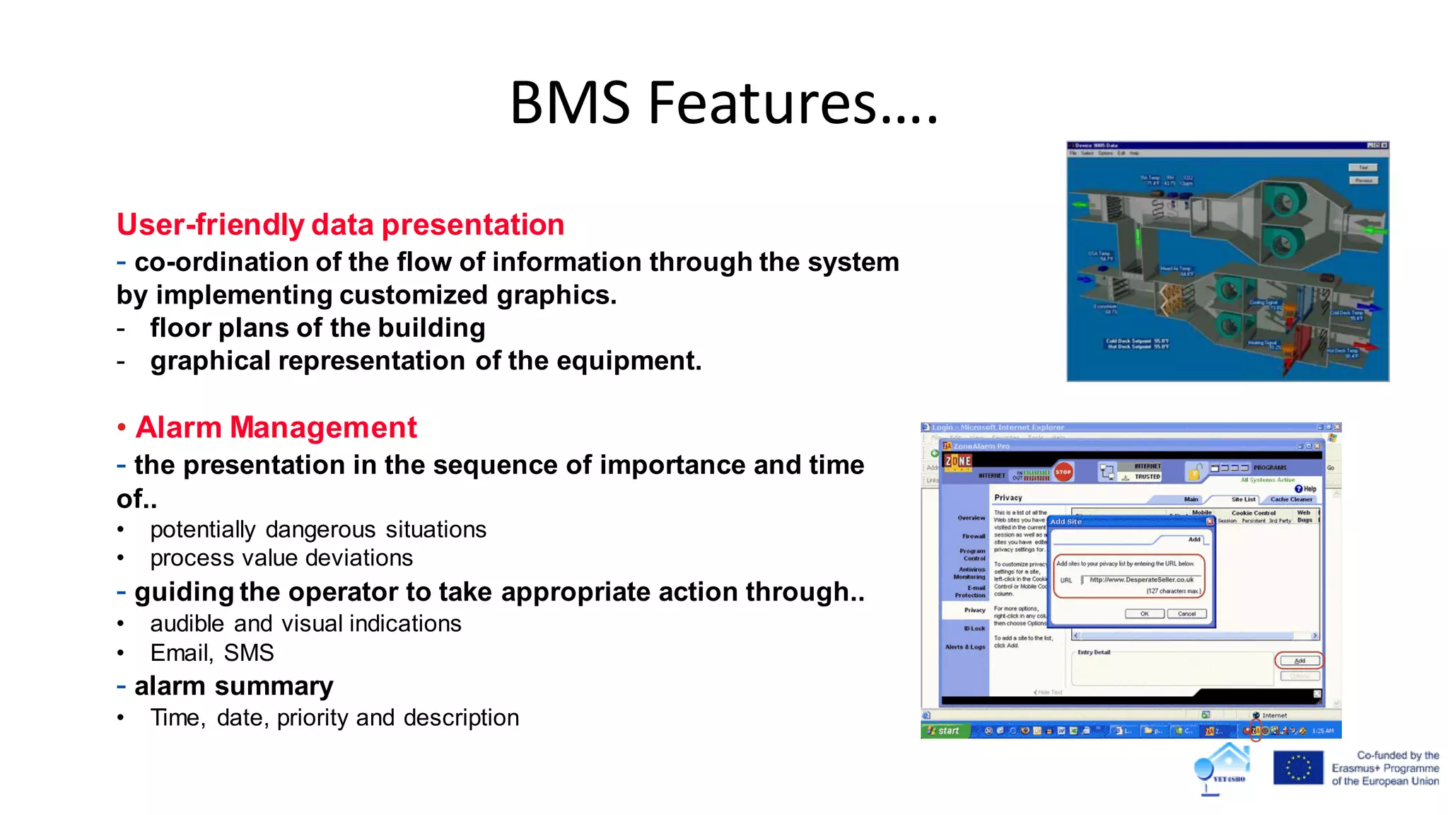 User-friendly data presentation
- co-ordination of the flow of information through the system
by implementing customized graphics.
- floor plans of the building
- graphical representation of the equipment.
• Alarm Management
- the presentation in the sequence of importance and time
of..
• potentially dangerous situations
• process value deviations
- guiding the operator to take appropriate action through..
• audible and visual indications
• Email, SMS
- alarm summary
• Time, date, priority and description
BMS Features….
 