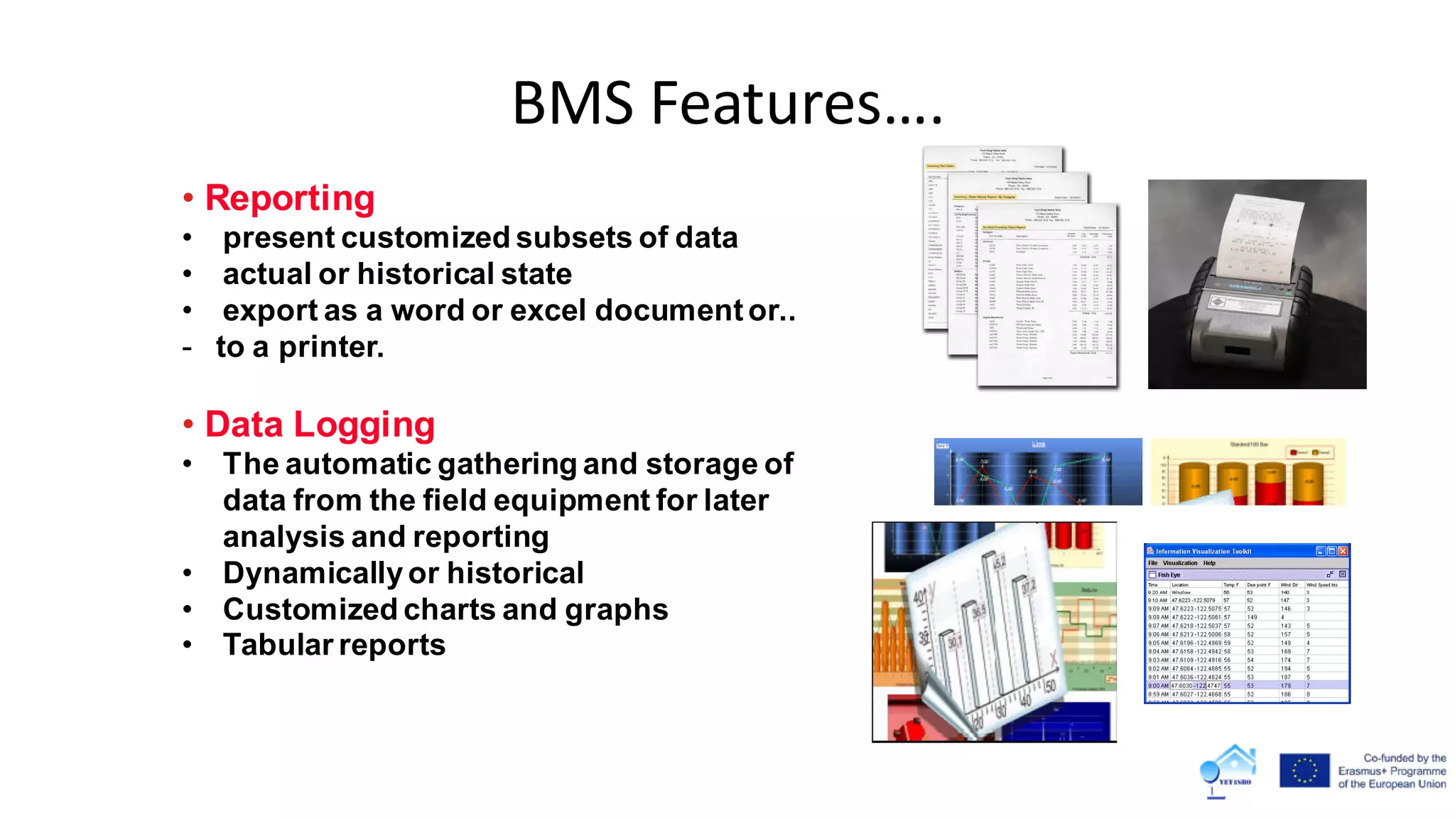 • Reporting
• present customized subsets of data
• actual or historical state
• export as a word or excel documentor..
- to a printer.
• Data Logging
• The automatic gathering and storage of
data from the field equipment for later
analysis and reporting
• Dynamicallyor historical
• Customized charts and graphs
• Tabular reports
BMS Features….
 