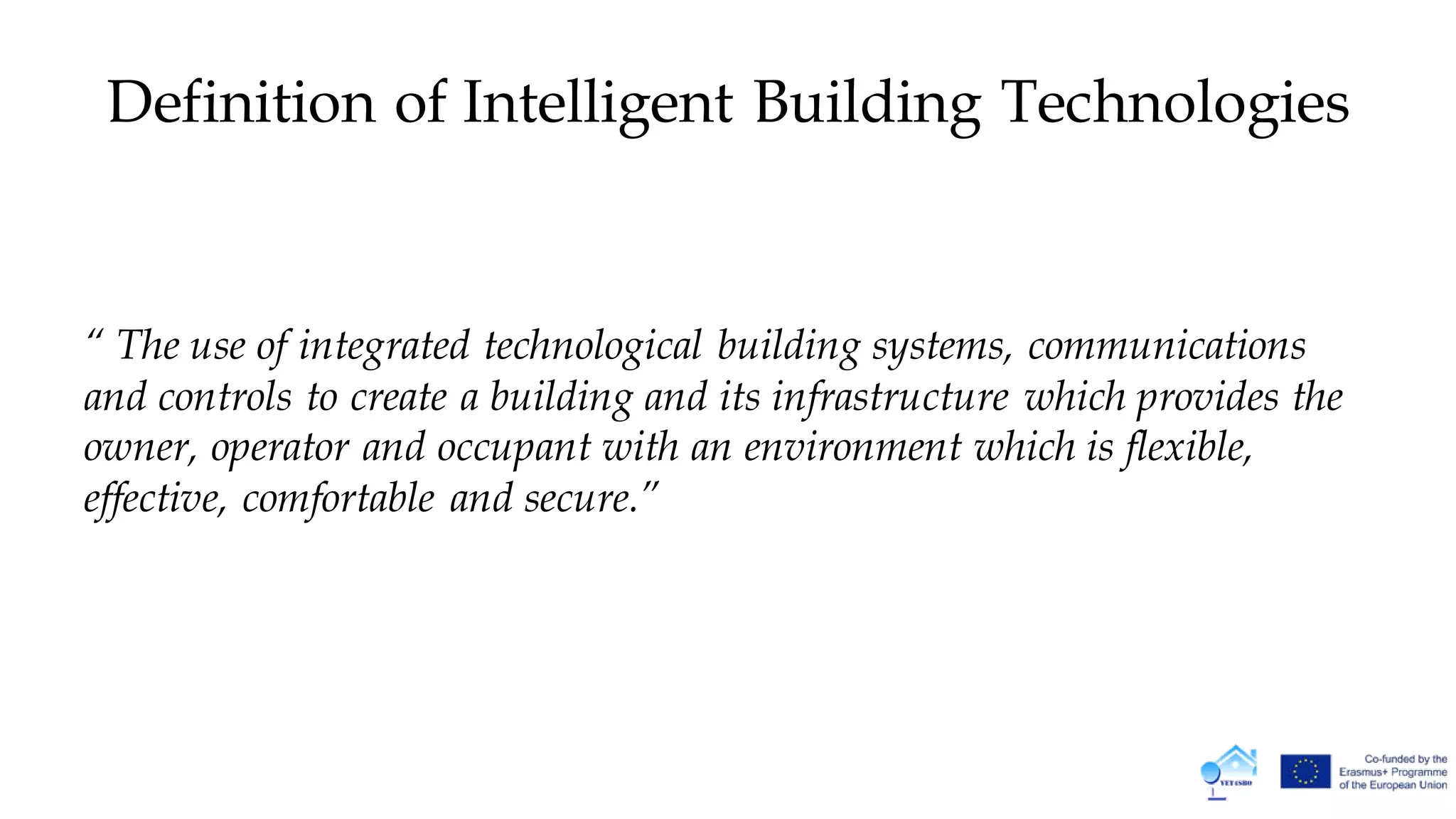Definition of Intelligent Building Technologies
“ The use of integrated technological building systems, communications
and controls to create a building and its infrastructure which provides the
owner, operator and occupant with an environment which is flexible,
effective, comfortable and secure.”
 