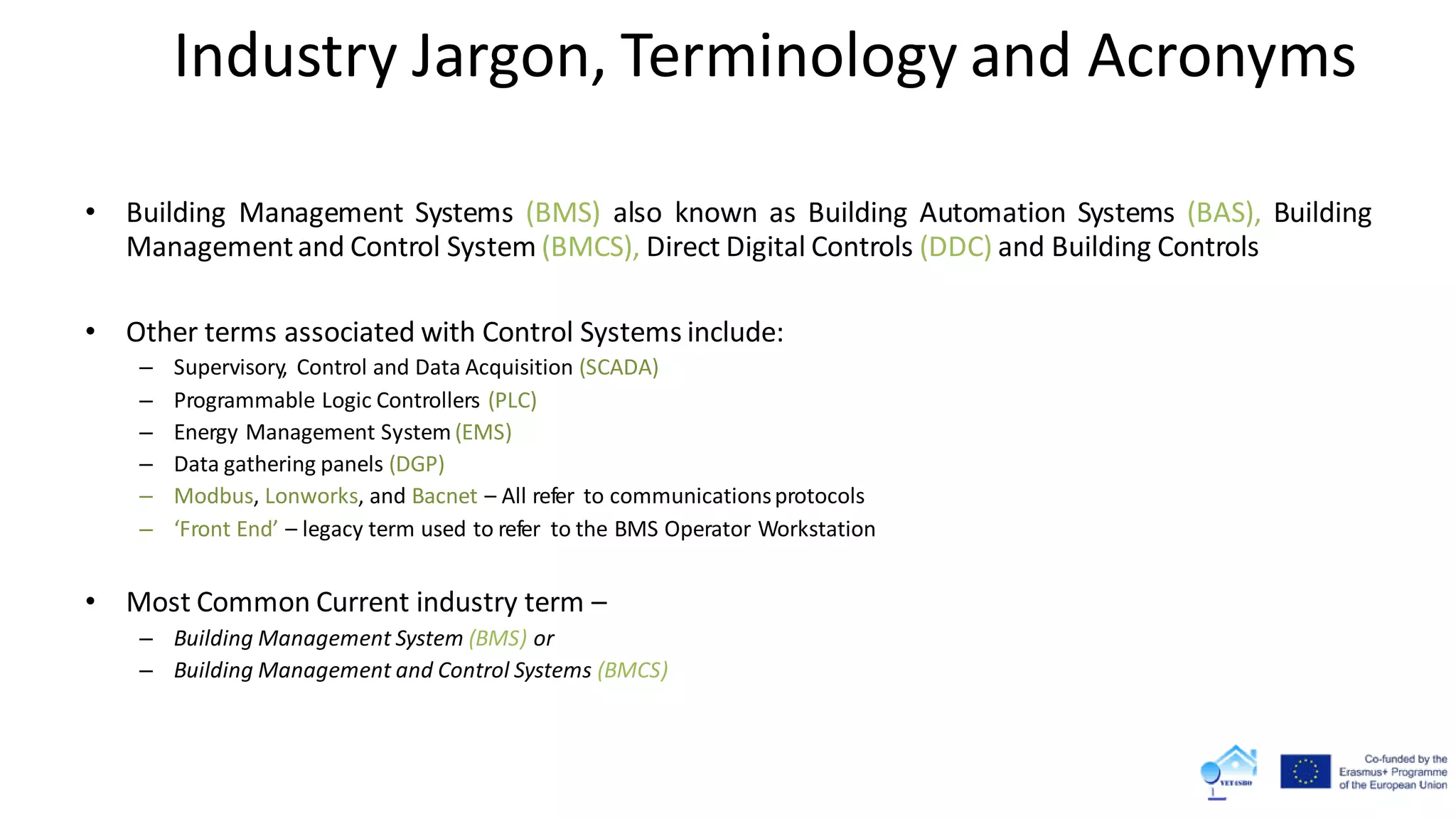 Industry Jargon, Terminology and Acronyms
• Building Management Systems (BMS) also known as Building Automation Systems (BAS), Building
Managementand Control System (BMCS), Direct Digital Controls (DDC) and Building Controls
• Other terms associated with Control Systems include:
– Supervisory, Control and Data Acquisition (SCADA)
– Programmable Logic Controllers (PLC)
– Energy Management System (EMS)
– Data gathering panels (DGP)
– Modbus, Lonworks, and Bacnet – All refer to communicationsprotocols
– ‘Front End’ – legacy term used to refer to the BMS Operator Workstation
• Most Common Current industry term –
– Building Management System (BMS) or
– Building Management and Control Systems (BMCS)
 