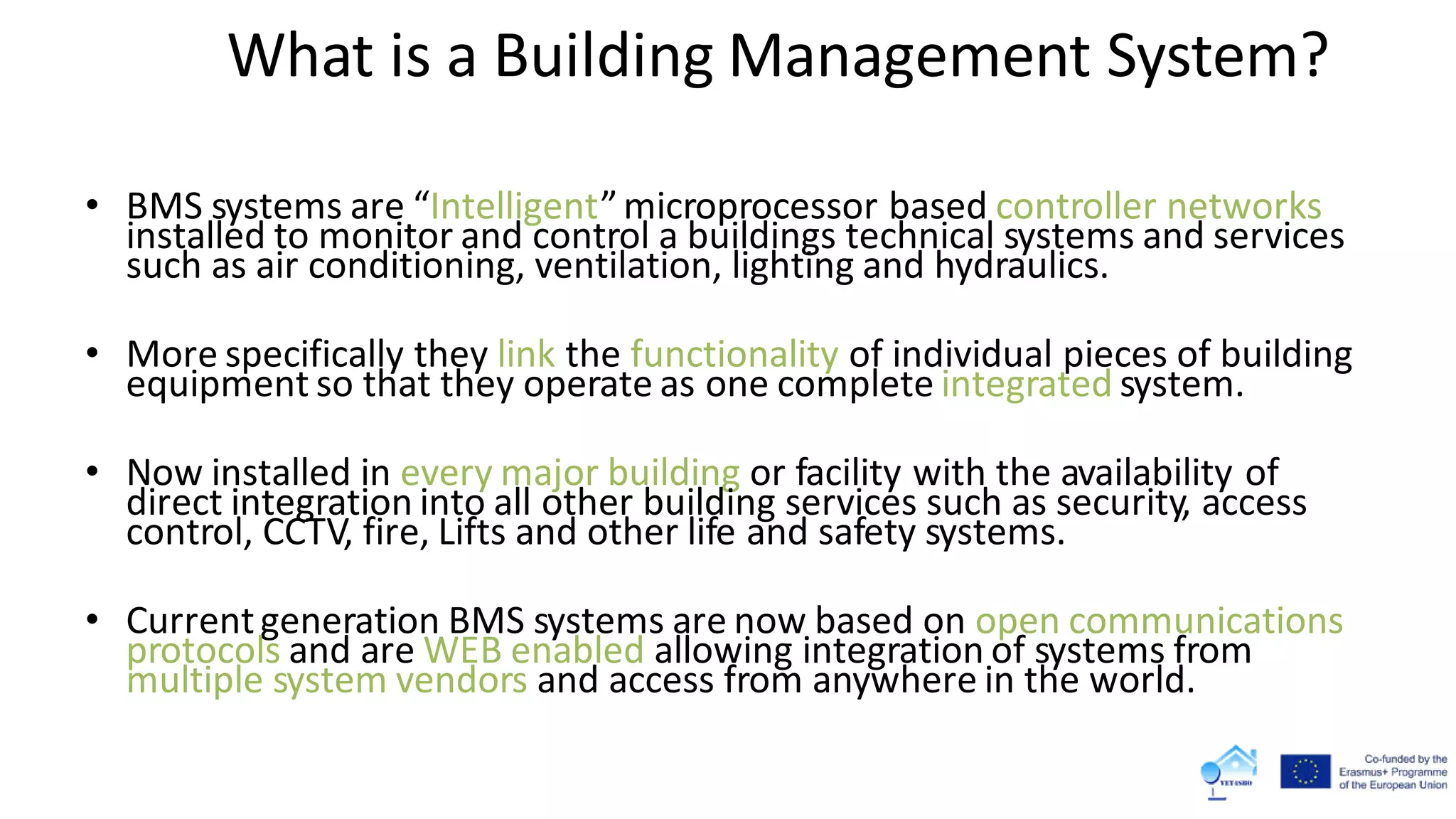 What is a Building Management System?
• BMS systems are “Intelligent”microprocessor based controller networks
installed to monitor and control a buildings technical systems and services
such as air conditioning, ventilation, lighting and hydraulics.
• More specifically they link the functionality of individual pieces of building
equipment so that they operate as one complete integrated system.
• Now installed in every major building or facility with the availability of
direct integration into all other building services such as security, access
control, CCTV, fire, Lifts and other life and safety systems.
• Currentgeneration BMS systems are now based on open communications
protocols and are WEB enabled allowing integration of systems from
multiple system vendors and access from anywhere in the world.
 