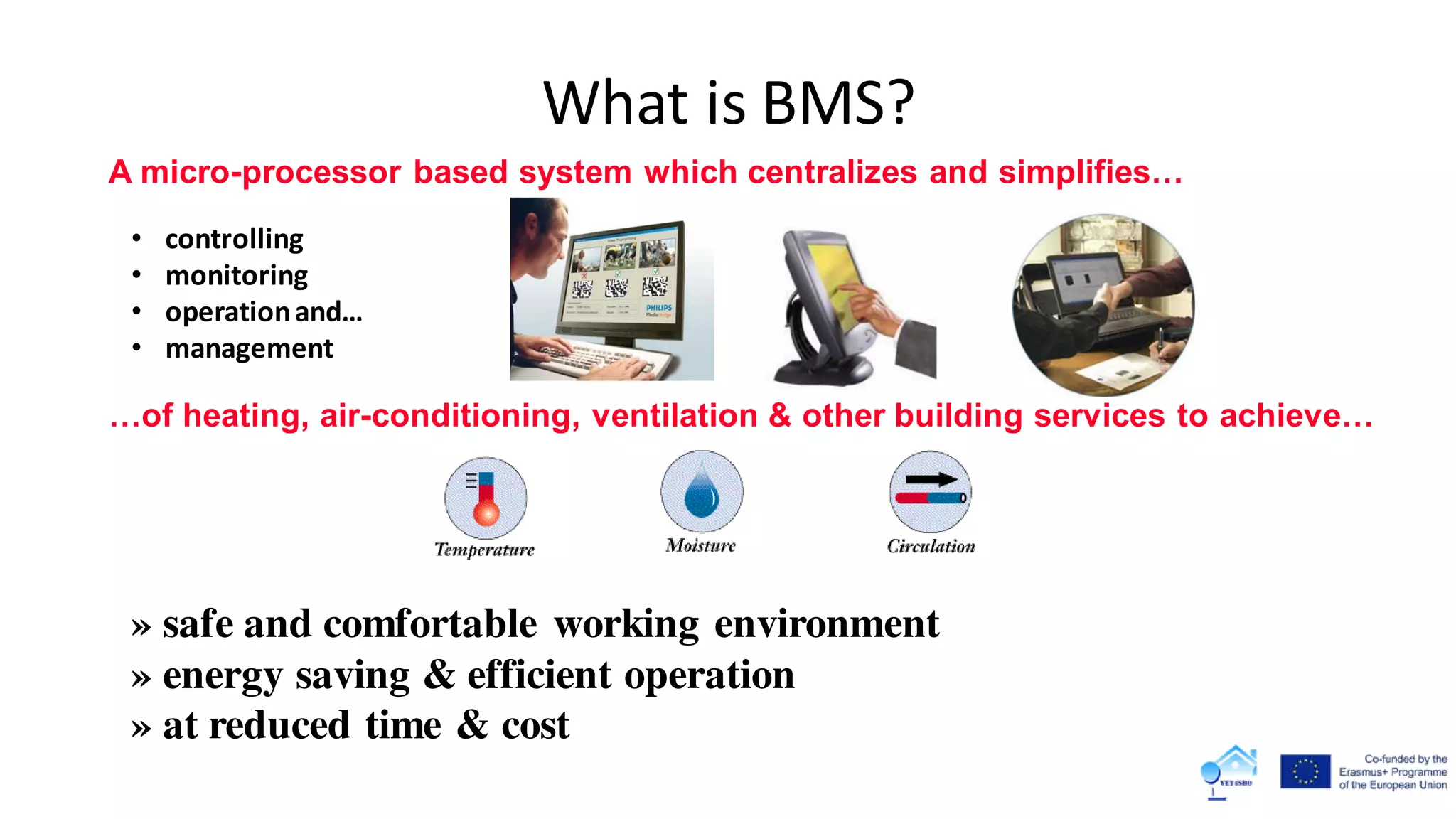 What is BMS?
A micro-processor based system which centralizes and simplifies…
• controlling
• monitoring
• operationand…
• management
…of heating, air-conditioning, ventilation & other building services to achieve…
» safe and comfortable working environment
» energy saving & efficient operation
» at reduced time & cost
 