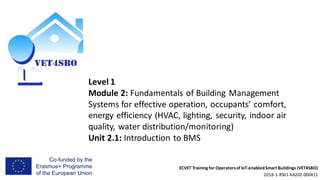 ECVET Training for Operatorsof IoT-enabledSmart Buildings (VET4SBO)
2018-1-RS01-KA202-000411
Level 1
Module 2: Fundamentals of Building Management
Systems for effective operation, occupants’ comfort,
energy efficiency (HVAC, lighting, security, indoor air
quality, water distribution/monitoring)
Unit 2.1: Introduction to BMS
 