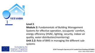 ECVET Training for Operatorsof IoT-enabledSmart Buildings (VET4SBO)
2018-1-RS01-KA202-000411
Level 1
Module 2: Fundamentals of Building Management
Systems for effective operation, occupants’ comfort,
energy efficiency (HVAC, lighting, security, indoor air
quality, water distribution/monitoring)
Unit 2.2: Role of BMS in managing the different sub-
systems
 