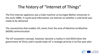 The history of “Internet of Things”
The first internet appliance was a Coke machine at Carnegie Mellon University in
the early 1980s. It could send information via internet on whether a cold drink was
ready to be delivered
The connectivity that enables IoT, stems from the area of Machine-to-Machine
(M2M) communication
The IoT ecosystem concept, however, became a reality in mid-2010 when the
government of China said it would make IoT a strategic priority in its five-year plan
 