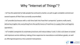 Why “Internet of Things”?
- IoT has the potential to help people live and work smarter, as well as gain complete control over
several aspects of their lives currently uncontrolled.
- IoT provides businesses with a real-time look into how their companies’ systems really work,
delivering insights into everything from the performance of machines to supply chain and logistics
operations.
- IoT enables companies to automate processes and reduce labour costs. It also cuts down on waste
and improves service delivery, making it less expensive to manufacture and deliver goods, as well
as offering transparency into customer transactions.
 