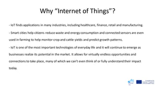 Why “Internet of Things”?
- IoT finds applications in many industries, including healthcare, finance, retail and manufacturing.
- Smart cities help citizens reduce waste and energy consumption and connected sensors are even
used in farming to help monitor crop and cattle yields and predict growth patterns.
- IoT is one of the most important technologies of everyday life and it will continue to emerge as
businesses realize its potential in the market. It allows for virtually endless opportunities and
connections to take place, many of which we can't even think of or fully understand their impact
today.
 