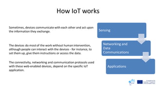 How IoT works
Sometimes, devices communicate with each other and act upon
the information they exchange.
The devices do mostof the work without human intervention,
although people can interact with the devices - for instance, to
set them up, give them instructions or access the data.
The connectivity, networking and communication protocols used
with these web-enabled devices, depend on the specific IoT
application.
Sensing
Networking and
Data
Communications
Applications
 