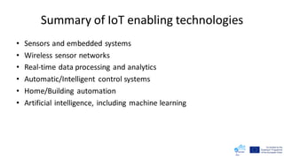 Summary of IoT enabling technologies
• Sensors and embedded systems
• Wireless sensor networks
• Real-time data processing and analytics
• Automatic/Intelligent control systems
• Home/Building automation
• Artificial intelligence, including machine learning
 