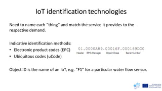 IoT identification technologies
Need to name each “thing” and match the service it provides to the
respective demand.
Indicative identification methods:
• Electronic product codes (EPC)
• Ubiquitous codes (uCode)
Object ID is the name of an IoT, e.g. “F1” for a particular water flow sensor.
 