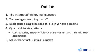 Outline
1. The Internet of Things (IoT) concept
2. Technologies enabling the IoT
3. Basic example applicationsof IoTs in various domains
4. Quality of Service criteria:
– cost reduction, energy efficiency, users’ comfort and their link to IoT
applications.
5. IoT in the Smart Buildings context
 