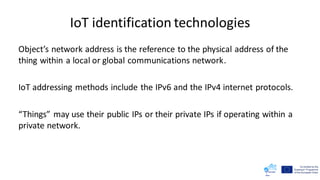 IoT identification technologies
Object’s network address is the reference to the physical address of the
thing within a local or global communications network.
IoT addressing methods include the IPv6 and the IPv4 internet protocols.
“Things” may use their public IPs or their private IPs if operating within a
private network.
 