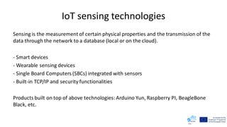 IoT sensing technologies
Sensing is the measurement of certain physical properties and the transmission of the
data through the network to a database (local or on the cloud).
- Smart devices
- Wearable sensing devices
- Single Board Computers (SBCs) integrated with sensors
- Built-in TCP/IP and security functionalities
Products built on top of above technologies: Arduino Yun, Raspberry PI, BeagleBone
Black, etc.
 