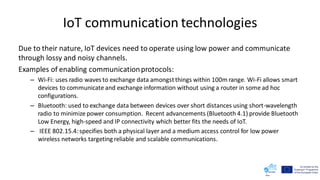 IoT communication technologies
Due to their nature, IoT devices need to operate using low power and communicate
through lossy and noisy channels.
Examples of enabling communicationprotocols:
– Wi-Fi: uses radio waves to exchange data amongstthings within 100m range. Wi-Fi allows smart
devices to communicate and exchange information without using a router in some ad hoc
configurations.
– Bluetooth: used to exchange data between devices over short distances using short-wavelength
radio to minimize power consumption. Recent advancements (Bluetooth 4.1) provide Bluetooth
Low Energy, high-speed and IP connectivity which better fits the needs of IoT.
– IEEE 802.15.4:specifies both a physical layer and a medium access control for low power
wireless networks targeting reliable and scalable communications.
 