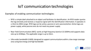 IoT communication technologies
Examples of enabling communication technologies:
– RFID: a simple label attached to an object and facilitates its identification. An RFID reader queries
the tag remotely and receives a response signal with the identification information. It operates in
a 10cm to 200m range. RFID tags can be active, passive or semi-passive/active. Active tags use
power supply, while passive ones do not need any power supply.
– Near Field Communication (NFC): works at high frequency band at 13.56MHzand supports data
rate up to 424kbps. The applicable range is up to 10cm.
– Ultra-wide bandwidth (UWB): designed to support communications within a low range coverage
area using low energy and high bandwidth
 