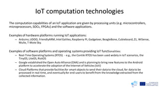 IoT computation technologies
The computation capabilities of an IoT application are given by processing units (e.g. microcontrollers,
microprocessors, SOCs, FPGAs) and the software applications.
Examples of hardware platforms running IoT applications:
– Arduino,UDOO, FriendlyARM,Intel Galileo,Raspberry PI, Gadgeteer, BeagleBone, Cubieboard,Z1, WiSense,
Mulle, T-Mote Sky.
Examples of software platforms and operating systemsproviding IoT functionalities:
– Real-Time OperatingSystems (RTOS) - e.g., the ContikiRTOS has been used widely in IoT scenarios, the
TinyOS, LiteOS, RiotOS
– Google establishedthe Open Auto Alliance(OAA) and is planningto bring new features to the Android
platform to accelerate the adoptionof the Internet of Vehicles (IoV)
– Cloud Platforms that provide facilitiesfor smart objects to send their datato the cloud, for datato be
processed in real-time, and eventuallyfor end-users to benefit from the knowledge extracted from the
collected information.
 