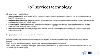 IoT services technology
IoT services are classified into:
• Identity-related Services: every applicationthat needs to bring real world objects to the virtual world has to
identify those objects
• InformationAggregation Services: collect and summarize raw sensory measurements that need to be processed
and reported to the IoT application.
• Collaborative-AwareServices: act on top of Information Aggregation Services and use the obtaineddatato
make decision and react accordingly.
• Ubiquitous Services: provide Collaborative-AwareServices anytime they are needed, to anyonewho needs
them, anywhere.
The goal is to reach the level of ubiquitousservices.
Most of the existing applicationsprovideidentity-related,informationaggregation, and collaborative-aware
services.
Smart healthcare and smart grids fall intothe informationaggregation category
Smart home, smart buildings, intelligenttransportationsystems (ITS), and industrialautomation arecloser to the
collaborative-awarecategory.
 