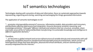IoT semantics technologies
Technologies dealing with semantics of data and information, focus on systematicapproaches towards
representing, organizing and storing, searching and exchanging the things-generated information.
The application of semantic technologies to IoT:
“… promotes interoperabilityamong IoT resources, information models, data providers and consumers,
and facilitates effective data access and integration, resourcediscovery, semantic reasoning, and
knowledge extraction” [through]“efficient methods and solutions that can structure, annotate, share
and make sense of the IoT data and facilitate transforming it to actionable knowledge and intelligence in
different application domains.”
Therefore,
“…IoT becomes a global network and service infrastructure of variable density and connectivity with self-
configuring capabilities based on standard and interoperable protocols and formats, which consists of
heterogeneous things that haveidentities, physicaland virtual attributes, and are seamlesslyand
securely integrated into the Internet.”
 