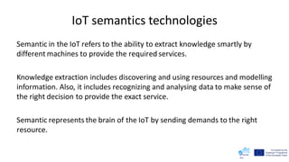 IoT semantics technologies
Semantic in the IoT refers to the ability to extract knowledge smartly by
different machines to provide the required services.
Knowledge extraction includes discovering and using resources and modelling
information. Also, it includes recognizing and analysing data to make sense of
the right decision to provide the exact service.
Semantic represents the brain of the IoT by sending demands to the right
resource.
 