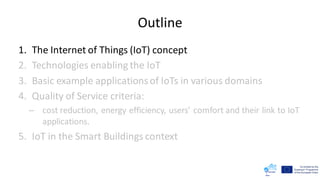 Outline
1. The Internet of Things (IoT) concept
2. Technologies enabling the IoT
3. Basic example applicationsof IoTs in various domains
4. Quality of Service criteria:
– cost reduction, energy efficiency, users’ comfort and their link to IoT
applications.
5. IoT in the Smart Buildings context
 