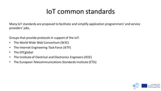 IoT common standards
Many IoT standards are proposed to facilitate and simplify application programmers’ and service
providers’ jobs.
Groups that provide protocols in support of the IoT:
• The World Wide Web Consortium (W3C)
• The Internet Engineering Task Force (IETF)
• The EPCglobal
• The Institute of Electrical and Electronics Engineers (IEEE)
• The European Telecommunications Standards Institute (ETSI)
 