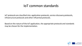IoT common standards
IoT protocols are classified into: application protocols, service discovery protocols,
infrastructure protocols and other influential protocols.
Based on the nature of the IoT application, the appropriate protocols and standards
may be chosen for the implementation.
 