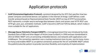 Application protocols
• CoAP (Constrained Application Protocol):a protocol designed by the IETF that specifies how low-
power compute-constrained devices can operate in the internet of things. CoAP defines a web
transfer protocol based on RepresentationalState Transfer (REST) on top of HTTP functionalities.
REST represents a simpler way to exchange data between clients and servers over HTTP. REST uses
HTTP get, post, put, and delete methods. CoAP is bound to UDP (not TCP) by default, which makes it
more suitable for the IoT applications.
• Message Queue Telemetry Transport(MQTT): a messaging protocol that was introduced by Andy
Stanford Clark of IBM and Arlen Nipper of Arcom (now Eurotech) in 1999 and was standardized in
2013 at OASIS. MQTT aims at connecting embedded devices and networks with applications and
middleware. The connection operation uses a routing mechanism (one-to-one, one-to-many, many-
to-many) and enables MQTT as an optimal connection protocol for the IoT and M2M. MQTT utilizes
the publish/subscribe pattern to provide transition flexibility and simplicity of implementation
 
