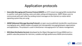Application protocols
• Extensible Messaging and Presence Protocol (XMPP): an IETF instantmessaging (IM) standardthat
is used for multi-party chatting, voice and video calling and telepresence. XMPP allows users to
communicate with each other by sending instant messages on the Internet no matter which
operating system they are using.
• AMQP (Advanced Message Queuing Protocol):an open source published standardfor asynchronous
messaging by wire. AMQP enables encrypted and interoperable messaging between organizations
and applications. The protocol is used in client/server messaging and in IoT device management.
• DDS (Data DistributionService): developed by the Object Management Group (OMG) and is a
publish-subscribe protocol for real-time, scalable and high-performance Μ2Μ communication.
 