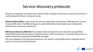 Service-discovery protocols
Resource management mechanisms are required, able to register and discover resources and services in
a self-configured, efficient, and dynamic way.
Multicast DNS (mDNS): a base service for some IoT applications like chatting. mDNS performs the task
of unicast DNS server. The DNS namespace is used locally without extra expenses or configuration.
mDNS inquires names by sending an IP.
DNS Service Discovery(DNS-SD): the pairing function of required services by clients using mDNS is
called DNS-based service discovery. Using this protocol, clients can discover a set of desired services in a
specific network by employing standardDNS messages.
The main drawback of the two above protocols is the need for caching DNS entries, especially when it
comes to resource-constrained devices.
 
