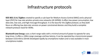 Infrastructure protocols
IEEE 802.15.4 / ZigBee:created to specify a sub-layer for Medium Access Control (MAC) and a physical
layer (PHY) for low-rate wireless private area networks (LR-WPAN). It offers low power consumption, low
data rate, low cost, and high messagethroughput. It is the base for the ZigBee protocol, as they both
focus on offering low data rate services on power constrained devices and they build a complete
network protocol stack for WSNs.
BluetoothLow Energy:uses a short-range radio with a minimal amountof power to operate for very
long times. It offers a 100m range coverage and low latency. It can be operated by a transmission power
between 0.01mWto 10mW. Developed rapidly by smartphone makers and is now available in most
smartphone models.
 