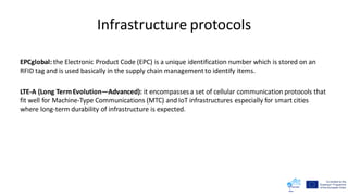 Infrastructure protocols
EPCglobal: the Electronic Product Code (EPC) is a unique identification number which is stored on an
RFID tag and is used basically in the supply chain managementto identify items.
LTE-A (Long TermEvolution—Advanced): it encompasses a set of cellular communication protocols that
fit well for Machine-Type Communications (MTC) and IoT infrastructures especially for smart cities
where long-term durability of infrastructure is expected.
 