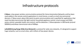 Infrastructure protocols
Z-Wave: a low-power wireless communication protocol for Home Automation Networks and has been
used widely in the remote control applications in smart homes, as well as small-size commercial
domains. Z-Wave covers about 30m point-to-point communication and is specified for applications that
need tiny data transmission like light control, household appliance control, smart energy and HVAC,
access control, wearable health care control, and fire detection. Z-Waveoperates in ISM bands (around
900MHz)and allows transmission rate of 40kbps.
LoRaWAN (Long Range Wide Area Network):a protocol for wide area networks, it’s designed to support
huge networks, such as smart cities, with millions of low-power devices.
 
