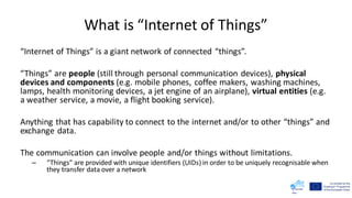 What is “Internet of Things”
“Internet of Things” is a giant network of connected “things”.
“Things” are people (still through personal communication devices), physical
devices and components (e.g. mobile phones, coffee makers, washing machines,
lamps, health monitoring devices, a jet engine of an airplane), virtual entities (e.g.
a weather service, a movie, a flight booking service).
Anything that has capability to connect to the internet and/or to other “things” and
exchange data.
The communication can involve people and/or things without limitations.
– “Things” are provided with unique identifiers (UIDs) in order to be uniquely recognisable when
they transfer data over a network
 