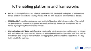 IoT enabling platforms and frameworks
• AWS IoT: a cloud platform for IoT released by Amazon. This framework is designed to enable smart
devices to easily connect and securely interact with the AWS cloud and other connected devices.
• ARM Mbed IoT: a platform to develop apps for the IoT based on ARM microcontrollers. The goal of
the ARM Mbed IoT platform is to provide a scalable, connected and secure environment for IoT
devices by integrating Mbed tools and services.
• Microsoft’s Azure IoT Suite: a platform that consists of a set of services that enables users to interact
with and receive data from their IoT devices, as well as perform various operations over data, such as
multidimensional analysis, transformation and aggregation, and visualize those operations in a way
that’s suitable for business.
 