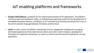 IoT enabling platforms and frameworks
• Google’sBrillo/Weave:a platform for the rapid implementation of IoT applications. The platform
consists of two main backbones: Brillo, an android-based operating system for the development of
embedded low power devices; and Weave, an IoT-oriented communication protocol that serves as
the communication language between the device and the cloud.
• Calvin: an open source IoT platform released by Ericsson, designed for building and managing
distributed applications that enable devices talk to each other. Calvin includes a development
framework for application developers, as well as a runtime environment for handling the running
application.
 