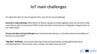 IoT main challenges
IoT opens the door to a lot of opportunities, but also to many challenges.
Security is a big challenge: With billions of devices being connected together, what can we do to make
sure that our data remain secure? Will someone be able to hack into our refrigerator and get access to
our health data?
Privacy and data sharing challenge: how to present data privacy in a situation where many billions of
devices are connected?
“Big data” challenge: massiveamounts, big variety and very quickly arriving data produced by
connected devices. How to store, track, analyse and make sense out of it?
 