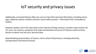 IoT security and privacy issues
Additionally, connected devices often ask users to input their personal information, including names,
ages, addresses, phone numbers and even social media accounts - information that's invaluable to
hackers.
However, hackers aren't the only threat to the internet of things; privacy is another major concern for
IoT users. For instance, companies that make and distribute consumer IoT devices could use those
devices to obtain and sell users' personal data.
Beyond leaking personal data, IoT poses a risk to critical infrastructure, including electricity,
transportation and financial services.
 