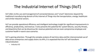 The Industrial Internet of Things (IIoT)
IIoT refers to the use and managementof connected devices and "smart" electronics beyond the
traditional manufacturing domain of the Internet of Things into the transportation, energy, healthcare
and similar industrial sectors.
IIoT can provide operational efficiency and intelligent technology insight for significant improvements in
efficiency, productivity, and revenue. It also presents the potential for system failures, security threats,
and downtime that can be disastrous for revenue potential and can even compromise employee and
customer health in worst-case scenarios.
IIoT is gaining attention. Through the complex analysis of real-time data and the interconnected use of
data across enterprises and supply chains via APIs, it is expected that the IIoT will transform
industrialization
– Industry 4.0
 