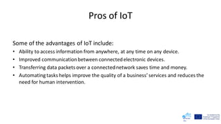Pros of IoT
Some of the advantages of IoT include:
• Ability to access information from anywhere, at any time on any device.
• Improved communicationbetween connectedelectronic devices.
• Transferring data packets over a connectednetwork saves time and money.
• Automating tasks helps improve the quality of a business’ services and reduces the
need for human intervention.
 
