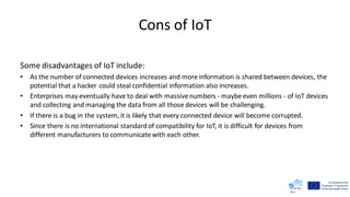 Cons of IoT
Some disadvantages of IoT include:
• As the number of connected devices increases and more information is shared between devices, the
potential that a hacker could steal confidential information also increases.
• Enterprises may eventually have to deal with massivenumbers - maybe even millions - of IoT devices
and collecting and managing the data from all those devices will be challenging.
• If there is a bug in the system, it is likely that every connected device will become corrupted.
• Since there is no international standardof compatibility for IoT, it is difficult for devices from
different manufacturers to communicate with each other.
 