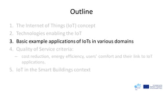 Outline
1. The Internet of Things (IoT) concept
2. Technologies enabling the IoT
3. Basic example applicationsof IoTs in various domains
4. Quality of Service criteria:
– cost reduction, energy efficiency, users’ comfort and their link to IoT
applications.
5. IoT in the Smart Buildings context
 
