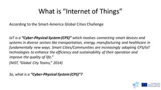 What is “Internet of Things”
According to the Smart-America Global Cities Challenge
IoT is a “Cyber-Physical System (CPS)” which involves connecting smart devices and
systems in diverse sectors like transportation, energy, manufacturing and healthcare in
fundamentally new ways. Smart Cities/Communities are increasingly adopting CPS/IoT
technologies to enhance the efficiency and sustainability of their operation and
improve the quality of life.”
(NIST, “Global City Teams,” 2014)
So, what is a “Cyber-Physical System (CPS)”?
 