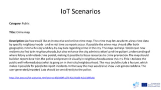 IoT Scenarios
Category: Public
Title: Crime map
Description: Aarhus would like an interactiveand onlinecrime map. The crime map lets residents view crime data
by specific neighbourhoods- and in real time as reports occur. If possible the crime map should offer both
geographic criminal history and day-by-daydataregarding crime in the city. The map can help residentsor new
residents to find safe neighbourhoods,but also enhance the city administration'sand the police'sunderstandingof
where felony and violent crime persist, making it possible to focus resources to crime prevention.The map should
buildon report datafrom the police and present it visuallyin neighbourhoodsacross the city. This is to keep the
public well-informed about what is going on in their city/neighbourhood.The map could includea feature, which
makes it possible for people to report incidents. In that way the map would also show user-generated data. The
user-generated/reported data should be sent directly to the police.
https://iot.ieee.org/iot-scenarios.html?prp=oc-85e3804f-a273-42a3-8a0d-4c2c15895a0a
 
