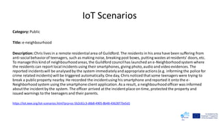 IoT Scenarios
Category: Public
Title: e-neighbourhood
Description: Chris lives in a remote residentialarea of Guildford. The residents in his area have been suffering from
anti-social behaviorof teenagers, such as making noise, breaking post boxes, putting wastes at residents' doors, etc.
To manage this kind of neighbourhoodareas, the Guildford councilhas launched an e-Neighborhood system where
the residents can report localincidentsusing their smartphones, giving photo,audio and video evidences. The
reported incidentswill be analysedby the system immediatelyand appropriateactions (e.g. informing the police for
crime relatedincidents) will be triggered automatically.One day, Chris noticed that some teenagers were trying to
break a publicproperty nearby. He recorded the incidentusing his smartphone and reported it onto the e-
Neighborhood system using the smartphone client application.As a result, a neighbourhoodofficer was informed
about the incident by the system. The officer arrived at the incident place on time, protected the property and
issued warnings to the teenagers and their parents.
https://iot.ieee.org/iot-scenarios.html?prp=oc-5b2c61c3-d6b8-4905-8b48-43628773e5d1
 